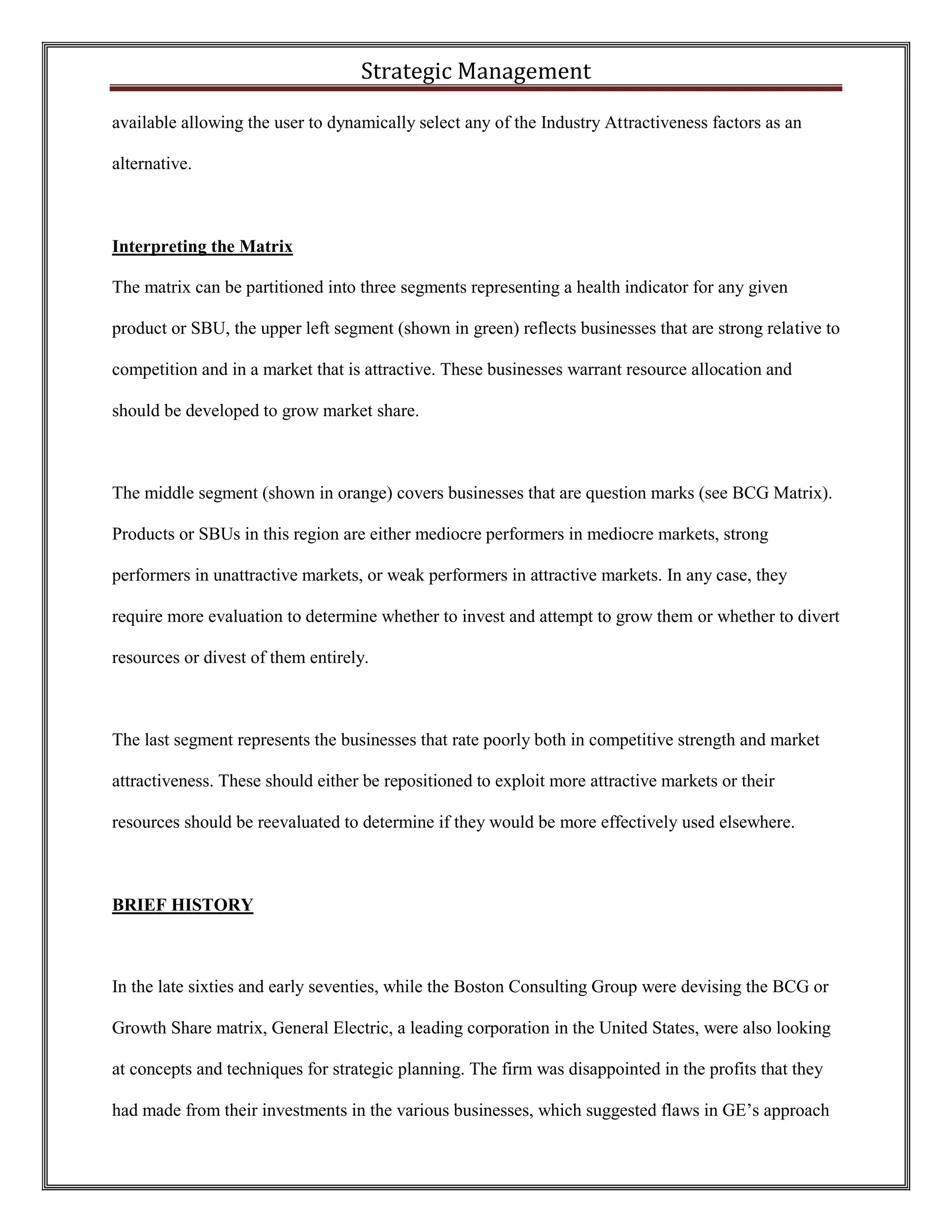 Strategic Management 
available allowing the user to dynamically select any of the Industry Attractiveness factors as an alternative. 
Interpreting the Matrix 
The matrix can be partitioned into three segments representing a health indicator for any given product or SBU, the upper left segment (shown in green) reflects businesses that are strong relative to competition and in a market that is attractive. These businesses warrant resource allocation and should be developed to grow market share. 
The middle segment (shown in orange) covers businesses that are question marks (see BCG Matrix). Products or SBUs in this region are either mediocre performers in mediocre markets, strong performers in unattractive markets, or weak performers in attractive markets. In any case, they require more evaluation to determine whether to invest and attempt to grow them or whether to divert resources or divest of them entirely. 
The last segment represents the businesses that rate poorly both in competitive strength and market attractiveness. These should either be repositioned to exploit more attractive markets or their resources should be reevaluated to determine if they would be more effectively used elsewhere. 
BRIEF HISTORY 
In the late sixties and early seventies, while the Boston Consulting Group were devising the BCG or Growth Share matrix, General Electric, a leading corporation in the United States, were also looking at concepts and techniques for strategic planning. The firm was disappointed in the profits that they had made from their investments in the various businesses, which suggested flaws in GE’s approach  