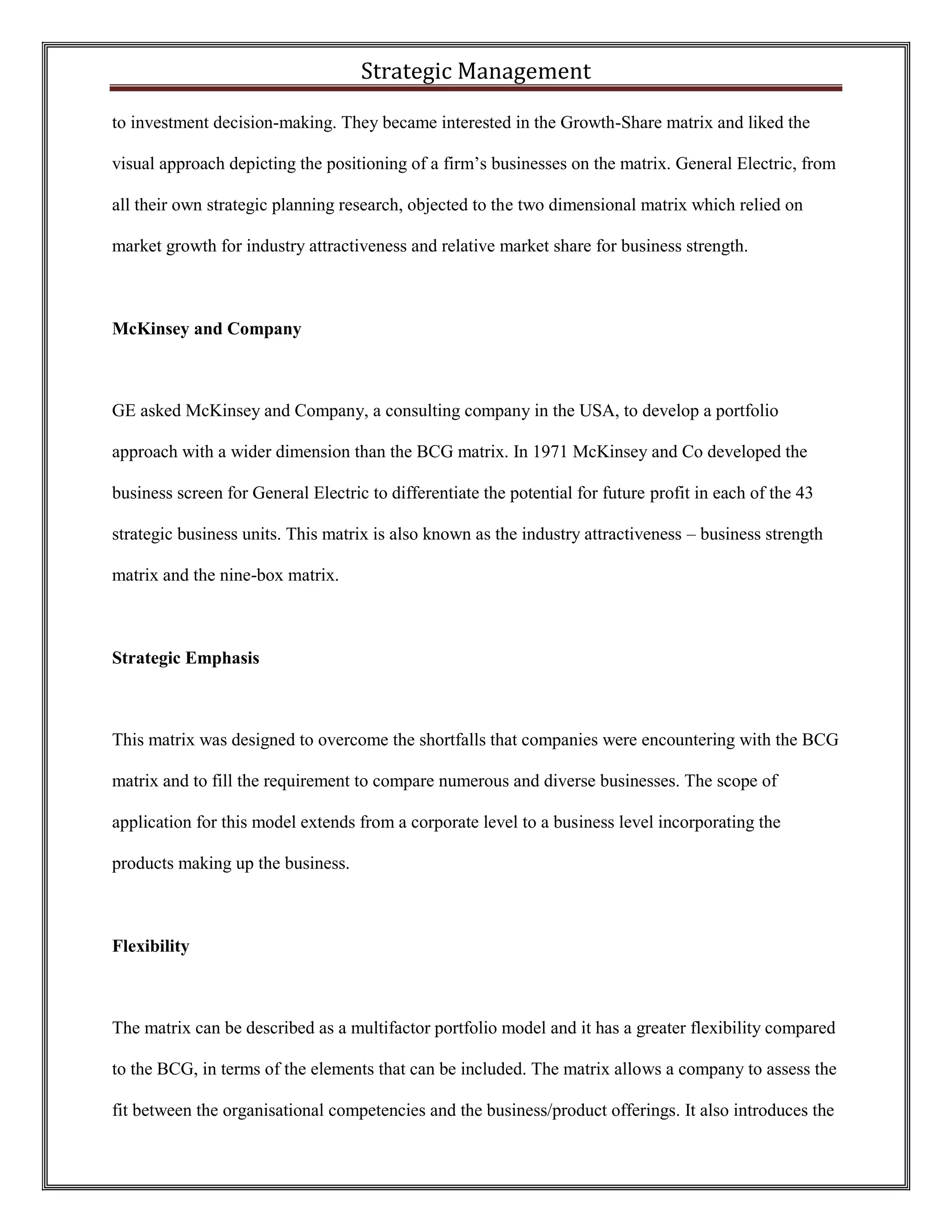 Strategic Management 
to investment decision-making. They became interested in the Growth-Share matrix and liked the visual approach depicting the positioning of a firm’s businesses on the matrix. General Electric, from all their own strategic planning research, objected to the two dimensional matrix which relied on market growth for industry attractiveness and relative market share for business strength. 
McKinsey and Company 
GE asked McKinsey and Company, a consulting company in the USA, to develop a portfolio approach with a wider dimension than the BCG matrix. In 1971 McKinsey and Co developed the business screen for General Electric to differentiate the potential for future profit in each of the 43 strategic business units. This matrix is also known as the industry attractiveness – business strength matrix and the nine-box matrix. 
Strategic Emphasis 
This matrix was designed to overcome the shortfalls that companies were encountering with the BCG matrix and to fill the requirement to compare numerous and diverse businesses. The scope of application for this model extends from a corporate level to a business level incorporating the products making up the business. 
Flexibility 
The matrix can be described as a multifactor portfolio model and it has a greater flexibility compared to the BCG, in terms of the elements that can be included. The matrix allows a company to assess the fit between the organisational competencies and the business/product offerings. It also introduces the  
