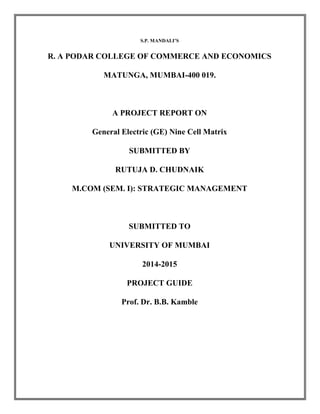 S.P. MANDALI’S 
R. A PODAR COLLEGE OF COMMERCE AND ECONOMICS 
MATUNGA, MUMBAI-400 019. 
A PROJECT REPORT ON 
General Electric (GE) Nine Cell Matrix 
SUBMITTED BY 
RUTUJA D. CHUDNAIK 
M.COM (SEM. I): STRATEGIC MANAGEMENT 
SUBMITTED TO 
UNIVERSITY OF MUMBAI 
2014-2015 
PROJECT GUIDE 
Prof. Dr. B.B. Kamble 
 