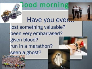 Good morning!
Have you ever…
-lost something valuable?
-been very embarrased?
-given blood?
-run in a marathon?
-seen a ghost?
 