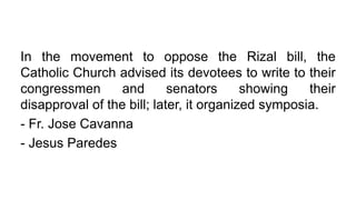 In the movement to oppose the Rizal bill, the
Catholic Church advised its devotees to write to their
congressmen and senators showing their
disapproval of the bill; later, it organized symposia.
- Fr. Jose Cavanna
- Jesus Paredes
 