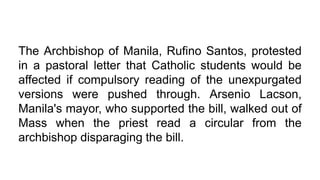 The Archbishop of Manila, Rufino Santos, protested
in a pastoral letter that Catholic students would be
affected if compulsory reading of the unexpurgated
versions were pushed through. Arsenio Lacson,
Manila's mayor, who supported the bill, walked out of
Mass when the priest read a circular from the
archbishop disparaging the bill.
 