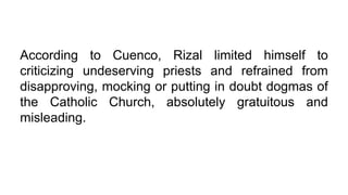 According to Cuenco, Rizal limited himself to
criticizing undeserving priests and refrained from
disapproving, mocking or putting in doubt dogmas of
the Catholic Church, absolutely gratuitous and
misleading.
 