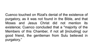 Cuenco touched on Rizal's denial of the existence of
purgatory, as it was not found in the Bible, and that
Moses and Jesus Christ did not mention its
existence; Cuenco concluded that a "majority of the
Members of this Chamber, if not all [including] our
good friend, the gentleman from Sulu believed in
purgatory.”
 