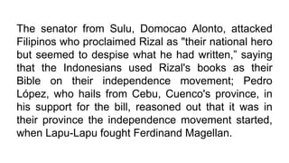 The senator from Sulu, Domocao Alonto, attacked
Filipinos who proclaimed Rizal as "their national hero
but seemed to despise what he had written,” saying
that the Indonesians used Rizal's books as their
Bible on their independence movement; Pedro
López, who hails from Cebu, Cuenco's province, in
his support for the bill, reasoned out that it was in
their province the independence movement started,
when Lapu-Lapu fought Ferdinand Magellan.
 