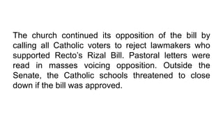 The church continued its opposition of the bill by
calling all Catholic voters to reject lawmakers who
supported Recto’s Rizal Bill. Pastoral letters were
read in masses voicing opposition. Outside the
Senate, the Catholic schools threatened to close
down if the bill was approved.
 