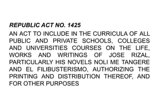REPUBLIC ACT NO. 1425
AN ACT TO INCLUDE IN THE CURRICULA OF ALL
PUBLIC AND PRIVATE SCHOOLS, COLLEGES
AND UNIVERSITIES COURSES ON THE LIFE,
WORKS AND WRITINGS OF JOSE RIZAL,
PARTICULARLY HIS NOVELS NOLI ME TANGERE
AND EL FILIBUSTERISMO, AUTHORIZING THE
PRINTING AND DISTRIBUTION THEREOF, AND
FOR OTHER PURPOSES
 
