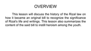 OVERVIEW
This lesson will discuss the history of the Rizal law on
how it became an original bill to recognize the significance
of Rizal’s life and writings. This lesson also summarizes the
content of the said bill to instill heroism among the youth.
 