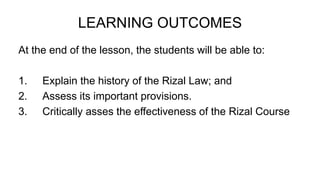 LEARNING OUTCOMES
At the end of the lesson, the students will be able to:
1. Explain the history of the Rizal Law; and
2. Assess its important provisions.
3. Critically asses the effectiveness of the Rizal Course
 