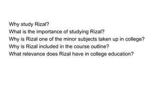 Why study Rizal?
What is the importance of studying Rizal?
Why is Rizal one of the minor subjects taken up in college?
Why is Rizal included in the course outline?
What relevance does Rizal have in college education?
 