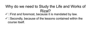 Why do we need to Study the Life and Works of
Rizal?
 First and foremost, because it is mandated by law.
 Secondly, because of the lessons contained within the
course itself.
 