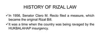 HISTORY OF RIZAL LAW
In 1956, Senator Claro M. Recto filed a measure, which
became the original Rizal Bill.
It was a time when the country was being ravaged by the
HUKBALAHAP insurgency.
 