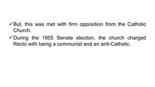 But, this was met with firm opposition from the Catholic
Church.
During the 1955 Senate election, the church charged
Recto with being a communist and an anti-Catholic.
 