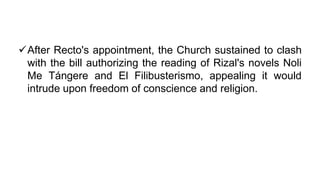 After Recto's appointment, the Church sustained to clash
with the bill authorizing the reading of Rizal's novels Noli
Me Tángere and El Filibusterismo, appealing it would
intrude upon freedom of conscience and religion.
 
