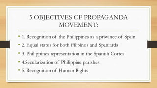 5 OBJECTIVES OF PROPAGANDA
MOVEMENT:
• 1. Recognition of the Philippines as a province of Spain.
• 2. Equal status for both Filipinos and Spaniards
• 3. Philippines representation in the Spanish Cortes
• 4.Secularization of Philippine parishes
• 5. Recognition of Human Rights
 