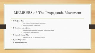MEMBERS of The Propaganda Movement
• 1. Dr. Jose Rizal
• -The leader of the propaganda movement
• -Used the penname “Laon Laan”
• 2. Graciano Lopez Jaena
• -founded the La Solaridad Newspaper in Barcelona, Spain.
• The publisher of La Solaridad
• 3. Marcelo H. del Pilar
• -the editor of the La Solaridad newspaper
• 4. Jose Alejandrino
• 5. Anastacio Carpio
 