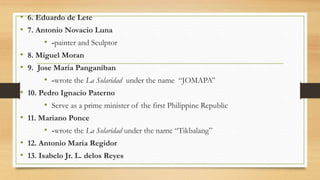• 6. Eduardo de Lete
• 7. Antonio Novacio Luna
• -painter and Sculptor
• 8. Miguel Moran
• 9. Jose Maria Panganiban
• -wrote the La Solaridad under the name “JOMAPA”
• 10. Pedro Ignacio Paterno
• Serve as a prime minister of the first Philippine Republic
• 11. Mariano Ponce
• -wrote the La Solaridad under the name “Tikbalang”
• 12. Antonio Maria Regidor
• 13. Isabelo Jr. L. delos Reyes
 