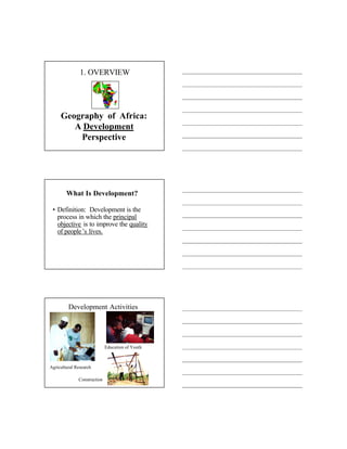 1. OVERVIEW




     Geography of Africa:
        A Development
         Perspective




        What Is Development?

 • Definition: Development is the
   process in which the principal
   objective is to improve the quality
   of people’s lives.




         Development Activities




                             Education of Youth



Agricultural Research

              Construction