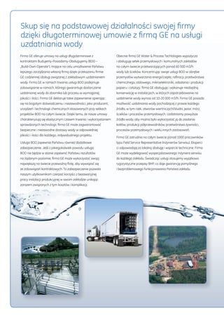 Skup się na podstawowej działalności swojej firmy 
dzięki długoterminowej umowie z firmą GE na usługi 
uzdatniania wody 
Firma GE oferuje umowy na usługi długoterminowe z 
kontraktami Budujemy-Posiadamy-Obsługujemy (BOO – 
„Build-Own-Operate”), mające na celu umożliwienie Państwu 
lepszego zarządzania własną firmą dzięki przekazaniu firmie 
GE codziennej obsługi związanej z zakładowym uzdatnianiem 
wody. Firma GE w ramach trwania usługi BOO podejmuje 
zobowiązanie w ramach, którego gwarantuje dostarczanie 
uzdatnionej wody do zbiornika lub procesu w wymaganej 
jakości i ilości. Firma GE deklaruje takie zapewnienie opierając 
się na bogatym doświadczeniu i niezawodności, jako producent, 
urządzeń i technologii chemicznych stosowanych przy setkach 
projektów BOO na całym świecie. Dzięki temu, że nasze umowy 
charakteryzują się elastycznym czasem trwania i wykorzystaniem 
sprawdzonych technologii, firma GE może zagwarantować 
bezpieczne i niezawodne dostawy wody w odpowiedniej 
jakości i ilości dla każdego, indywidualnego projektu. 
Usługa BOO zapewnia Państwu również dodatkowe 
zabezpieczenie. Jeśli z jakiegokolwiek powodu usługa 
BOO nie będzie w stanie zapewnić Państwu rezultatów 
na żądanym poziomie, firma GE może wykorzystać swoją 
największą na świecie przewoźną flotę, aby wywiązać się 
ze zobowiązań kontraktowych. To zabezpieczenie pozwala 
naszym użytkownikom czerpać korzyści z bezawaryjnej 
pracy instalacji produkcyjnej w swoim zakładzie unikając 
zarazem związanych z tym kosztów i komplikacji. 
Obecnie firma GE Water & Process Techlologies wypożycza 
i obsługuję setek przemysłowych i komunalnych zakładów 
na całym świecie przetwarzających ponad 60 000 m3/h 
wody lub ścieków. Koncentrując swoje usługi BOO w obrębie 
przemysłów wytwarzania energii/ciepła, rafinacji, przetwórstwa 
chemicznego, stalowego, mikroelektroniki, odsalania i produkcji 
papieru i celulozy, firma GE obsługuję i wykonuje niezbędną 
konserwację w instalacjach, w których zapotrzebowanie na 
uzdatnienie wody wynosi od 10-20 000 m3/h. Firma GE posiada 
możliwość uzdatniania wody pochodzącej z prawie każdego 
źródła, w tym rzek, otworów wiertniczych/studni, jezior, mórz, 
ścieków i procesów przemysłowych. Uzdatniamy powyższe 
źródła wody, aby można było wykorzystać ją do zasilania 
kotłów, produkcji półprzewodników, przetwórstwa żywności, 
procesów przemysłowych i wielu innych zastosowań. 
Firma GE zatrudnia na całym świecie ponad 1000 pracowników 
typu Field Service Representative (Inżynierów Serwisu). Eksperci 
ci odpowiadają za lokalną obsługę i wsparcie techniczne. Firma 
GE może wydelegować wyspecjalizowanego Inżyniera serwisu 
do każdego zakładu. Świadcząc usługi stosujemy wyjątkowo 
rygorystyczne przepisy BHP, co daje gwarancję pomyślnego 
i bezproblemowego funkcjonowania Państwa zakładu. 
 