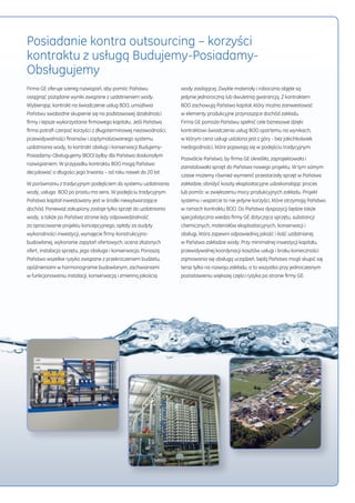 Posiadanie kontra outsourcing – korzyści 
kontraktu z usługą Budujemy-Posiadamy- 
Obsługujemy 
Firma GE oferuje szereg rozwiązań, aby pomóc Państwu 
osiągnąć pożądane wyniki związane z uzdatnieniem wody. 
Wybierając kontrakt na świadczenie usług BOO, umożliwia 
Państwu swobodne skupienie się na podstawowej działalności 
firmy i lepsze wykorzystanie firmowego kapitału. Jeśli Państwa 
firma potrafi czerpać korzyści z długoterminowej niezawodności, 
przewidywalności finansów i zoptymalizowanego systemu 
uzdatniania wody, to kontrakt obsługi i konserwacji Budujemy- 
Posiadamy-Obsługujemy (BOO) byłby dla Państwa doskonałym 
rozwiązaniem. W przypadku kontraktu BOO mogą Państwo 
decydować o długości jego trwania – od roku nawet do 20 lat. 
W porównaniu z tradycyjnym podejściem do systemu uzdatniania 
wody, usługa BOO po prostu ma sens. W podejściu tradycyjnym 
Państwa kapitał inwestowany jest w środki niewytwarzające 
dochód. Ponieważ zakupiony zostaje tylko sprzęt do uzdatniania 
wody, a także po Państwa stronie leży odpowiedzialność 
za opracowanie projektu koncepcyjnego, opłaty za audyty 
wykonalności inwestycji, wynajęcie firmy konstrukcyjno-budowlanej, 
wykonanie zapytań ofertowych, ocena złożonych 
ofert, instalacja sprzętu, jego obsługa i konserwacja. Ponoszą 
Państwo wszelkie ryzyko związane z przekroczeniem budżetu, 
opóźnieniami w harmonogramie budowlanym, zachwianiami 
w funkcjonowaniu instalacji, konserwacją i zmienną jakością 
wody zasilającej. Zwykle materiały i robocizna objęte są 
jedynie jednoroczną lub dwuletnią gwarancją. Z kontraktem 
BOO zachowują Państwo kapitał, który można zainwestować 
w elementy produkcyjne przynoszące dochód zakładu. 
Firma GE pomoże Państwu spełnić cele biznesowe dzięki 
kontraktowi świadczenia usług BOO opartemu na wynikach, 
w którym cena usługi ustalona jest z góry - bez jakichkolwiek 
niedogodności, które pojawiają się w podejściu tradycyjnym. 
Pozwólcie Państwo, by firma GE określiła, zaprojektowała i 
zainstalowała sprzęt do Państwa nowego projektu. W tym samym 
czasie możemy również wymienić przestarzały sprzęt w Państwa 
zakładzie, obniżyć koszty eksploatacyjne udoskonalając proces 
lub pomóc w zwiększeniu mocy produkcyjnych zakładu. Projekt 
systemu i wsparcie to nie jedyne korzyści, które otrzymają Państwo 
w ramach kontraktu BOO. Do Państwa dyspozycji będzie także 
specjalistyczna wiedza firmy GE dotycząca sprzętu, substancji 
chemicznych, materiałów eksploatacyjnych, konserwacji i 
obsługi, która zapewni odpowiednią jakość i ilość uzdatnianej 
w Państwa zakładzie wody. Przy minimalnej inwestycji kapitału, 
przewidywalnej koordynacji kosztów usługi i braku konieczności 
zajmowania się obsługą urządzeń, będą Państwo mogli skupić się 
teraz tylko na rozwoju zakładu, a to wszystko przy jednoczesnym 
pozostawieniu większej części ryzyka po stronie firmy GE. 
 