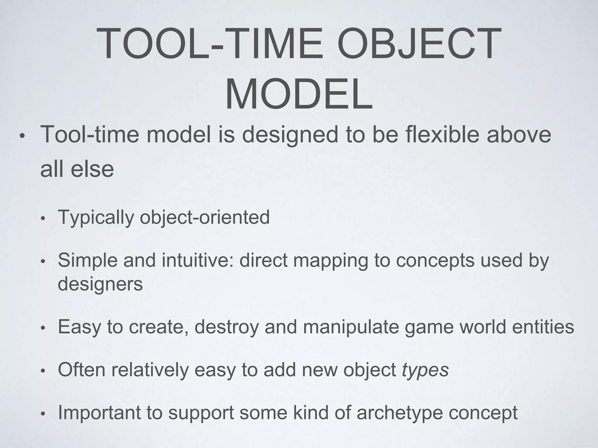 TOOL-TIME OBJECT
MODEL
• Tool-time model is designed to be flexible above
all else
• Typically object-oriented
• Simple and intuitive: direct mapping to concepts used by
designers
• Easy to create, destroy and manipulate game world entities
• Often relatively easy to add new object types
• Important to support some kind of archetype concept
 