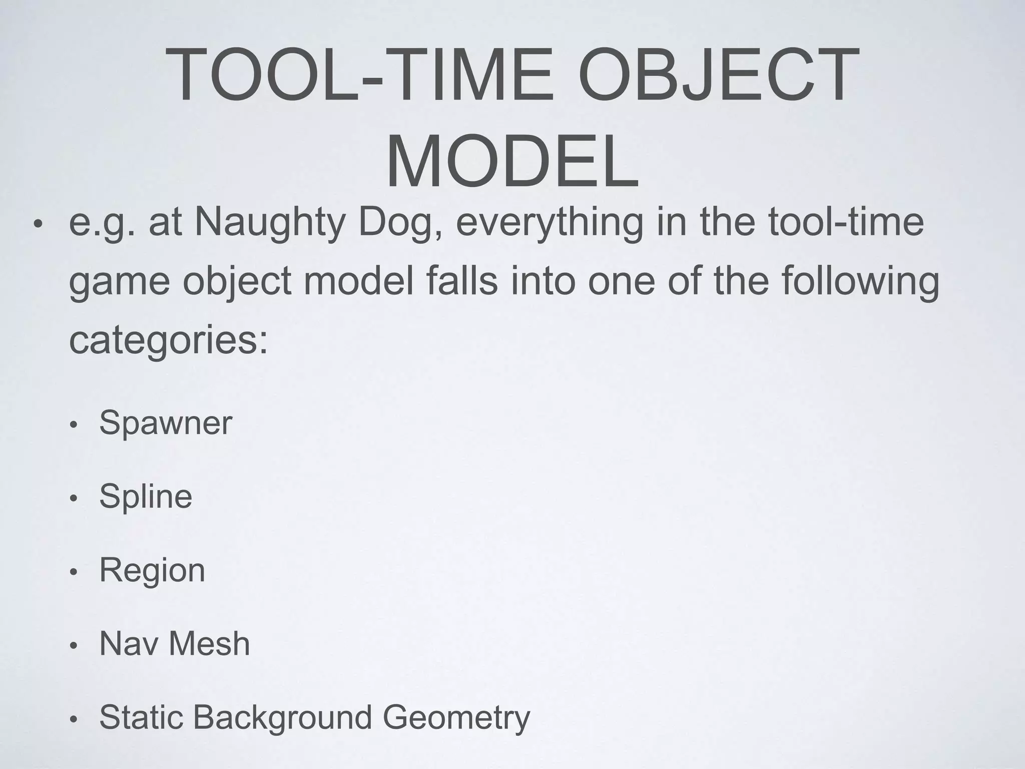 TOOL-TIME OBJECT
MODEL
• e.g. at Naughty Dog, everything in the tool-time
game object model falls into one of the following
categories:
• Spawner
• Spline
• Region
• Nav Mesh
• Static Background Geometry
 