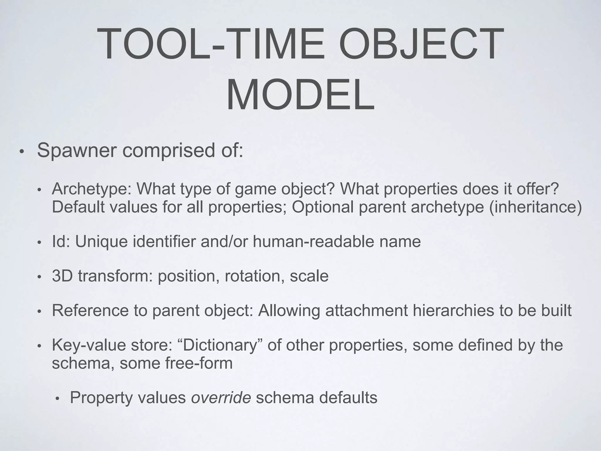 TOOL-TIME OBJECT
MODEL
• Spawner comprised of:
• Archetype: What type of game object? What properties does it offer?
Default values for all properties; Optional parent archetype (inheritance)
• Id: Unique identifier and/or human-readable name
• 3D transform: position, rotation, scale
• Reference to parent object: Allowing attachment hierarchies to be built
• Key-value store: “Dictionary” of other properties, some defined by the
schema, some free-form
• Property values override schema defaults
 