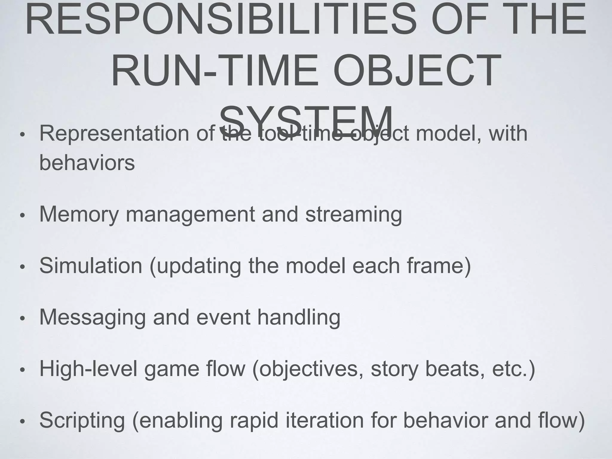 RESPONSIBILITIES OF THE
RUN-TIME OBJECT
SYSTEM• Representation of the tool-time object model, with
behaviors
• Memory management and streaming
• Simulation (updating the model each frame)
• Messaging and event handling
• High-level game flow (objectives, story beats, etc.)
• Scripting (enabling rapid iteration for behavior and flow)
 