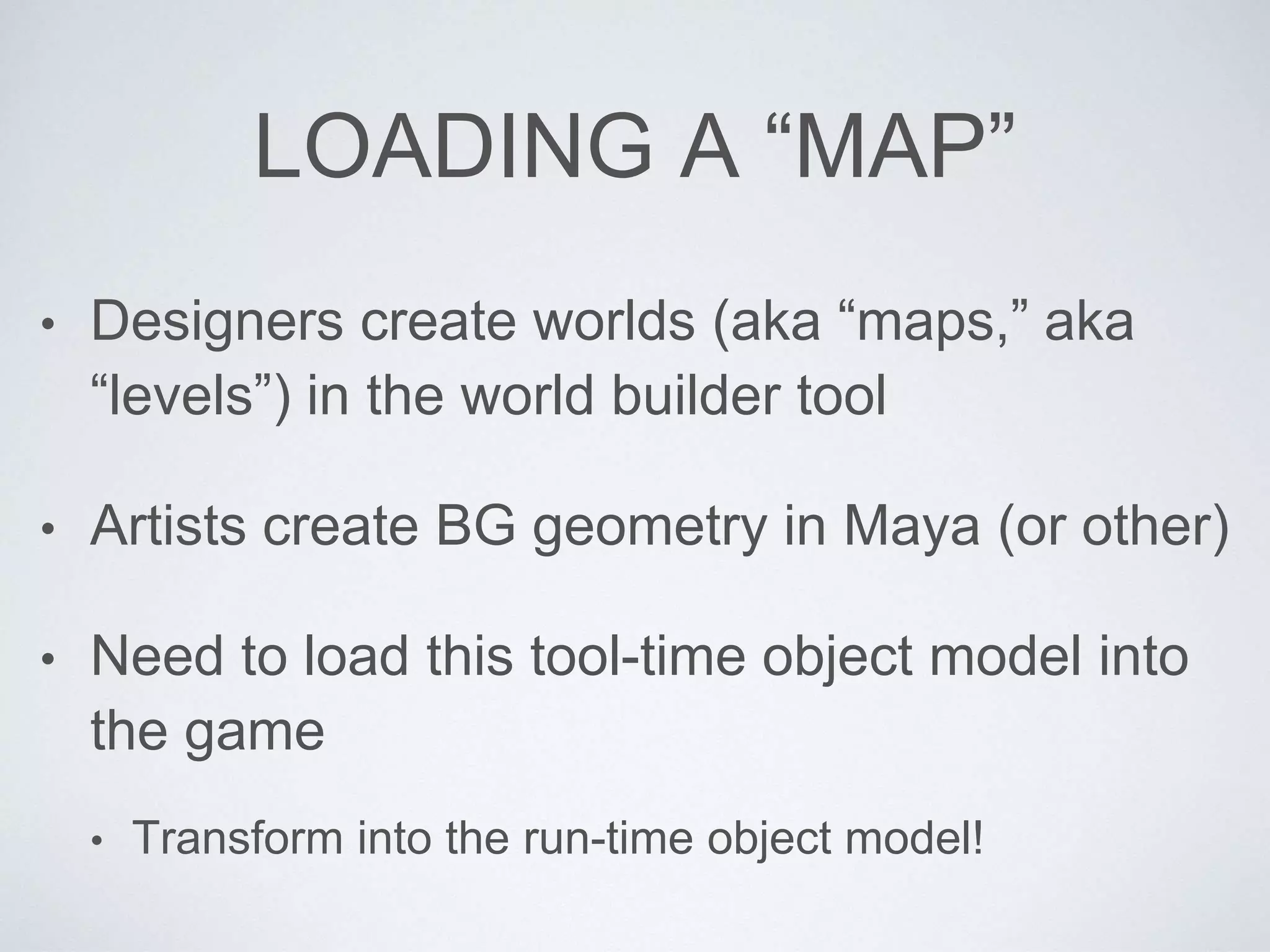 LOADING A “MAP”
• Designers create worlds (aka “maps,” aka
“levels”) in the world builder tool
• Artists create BG geometry in Maya (or other)
• Need to load this tool-time object model into
the game
• Transform into the run-time object model!
 