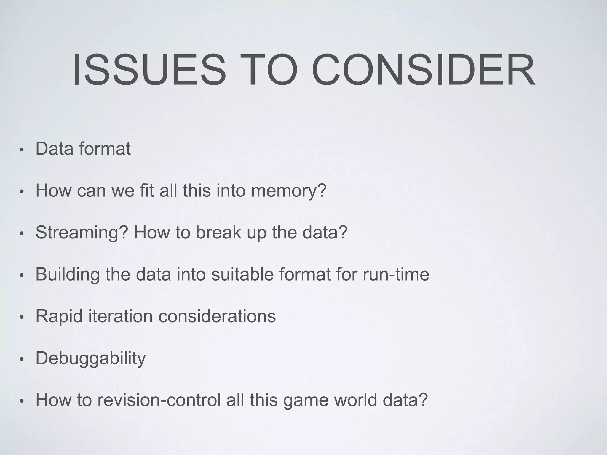 ISSUES TO CONSIDER
• Data format
• How can we fit all this into memory?
• Streaming? How to break up the data?
• Building the data into suitable format for run-time
• Rapid iteration considerations
• Debuggability
• How to revision-control all this game world data?
 