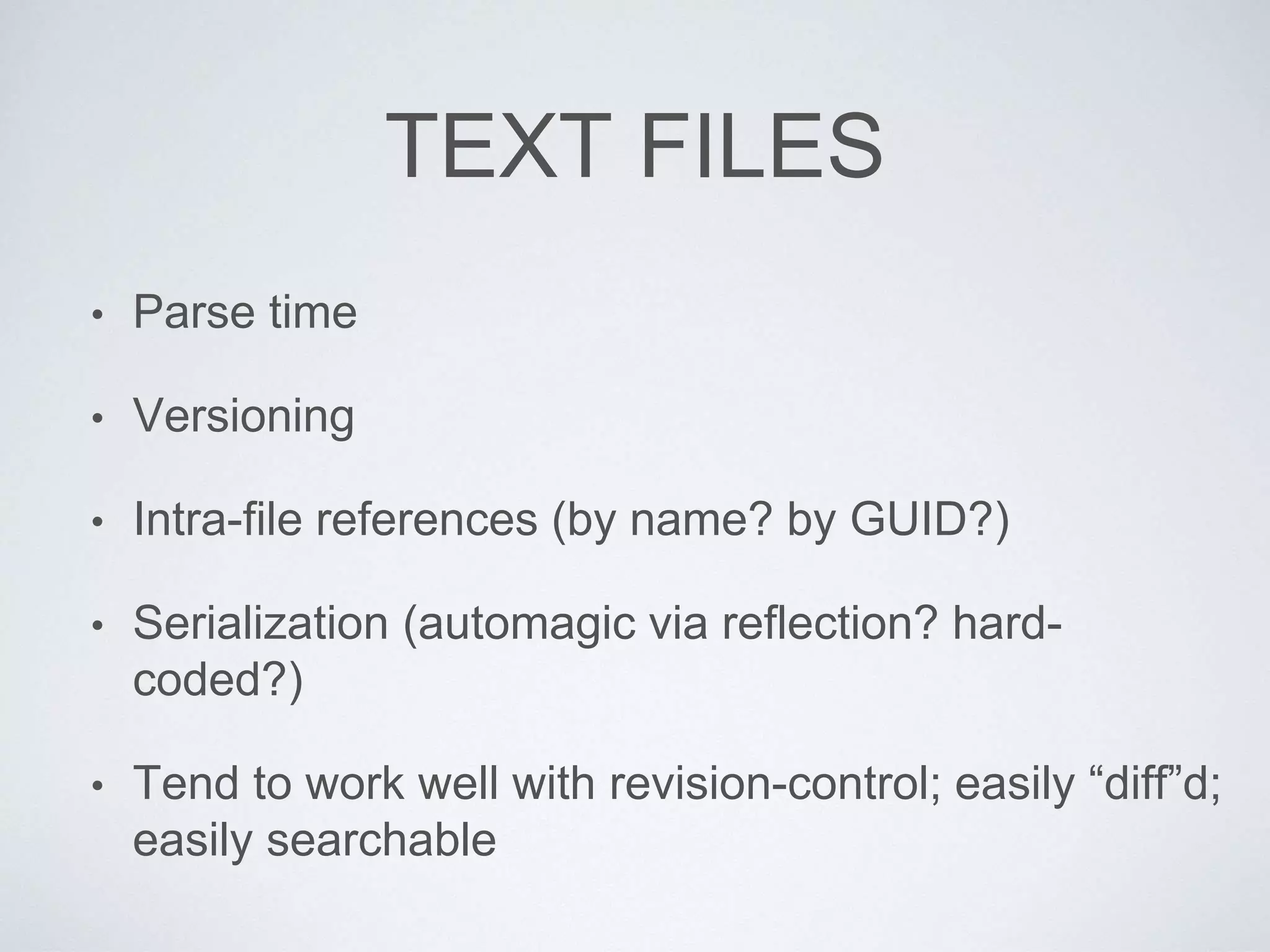 TEXT FILES
• Parse time
• Versioning
• Intra-file references (by name? by GUID?)
• Serialization (automagic via reflection? hard-
coded?)
• Tend to work well with revision-control; easily “diff”d;
easily searchable
 