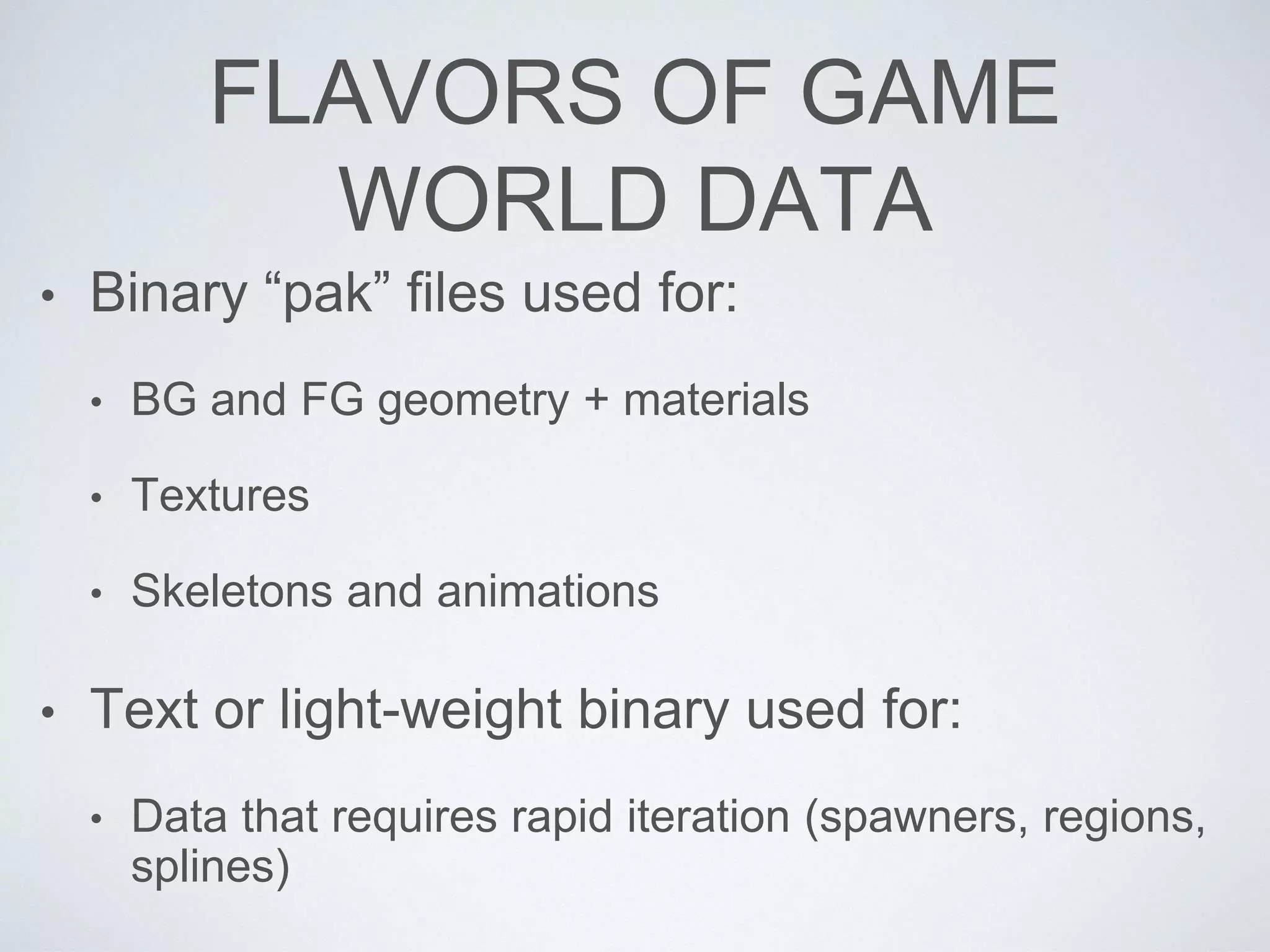 FLAVORS OF GAME
WORLD DATA
• Binary “pak” files used for:
• BG and FG geometry + materials
• Textures
• Skeletons and animations
• Text or light-weight binary used for:
• Data that requires rapid iteration (spawners, regions,
splines)
 
