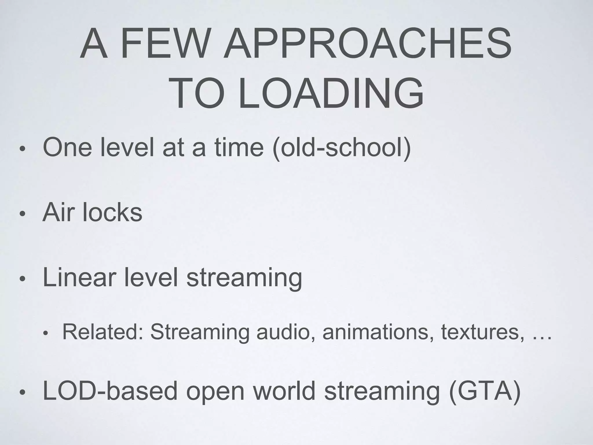 A FEW APPROACHES
TO LOADING
• One level at a time (old-school)
• Air locks
• Linear level streaming
• Related: Streaming audio, animations, textures, …
• LOD-based open world streaming (GTA)
 