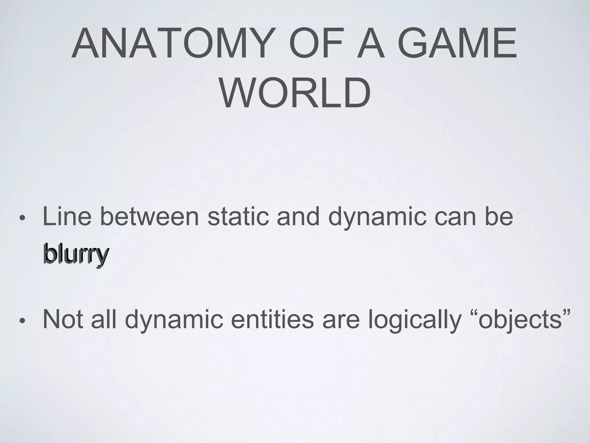ANATOMY OF A GAME
WORLD
• Line between static and dynamic can be
blurry
• Not all dynamic entities are logically “objects”
 