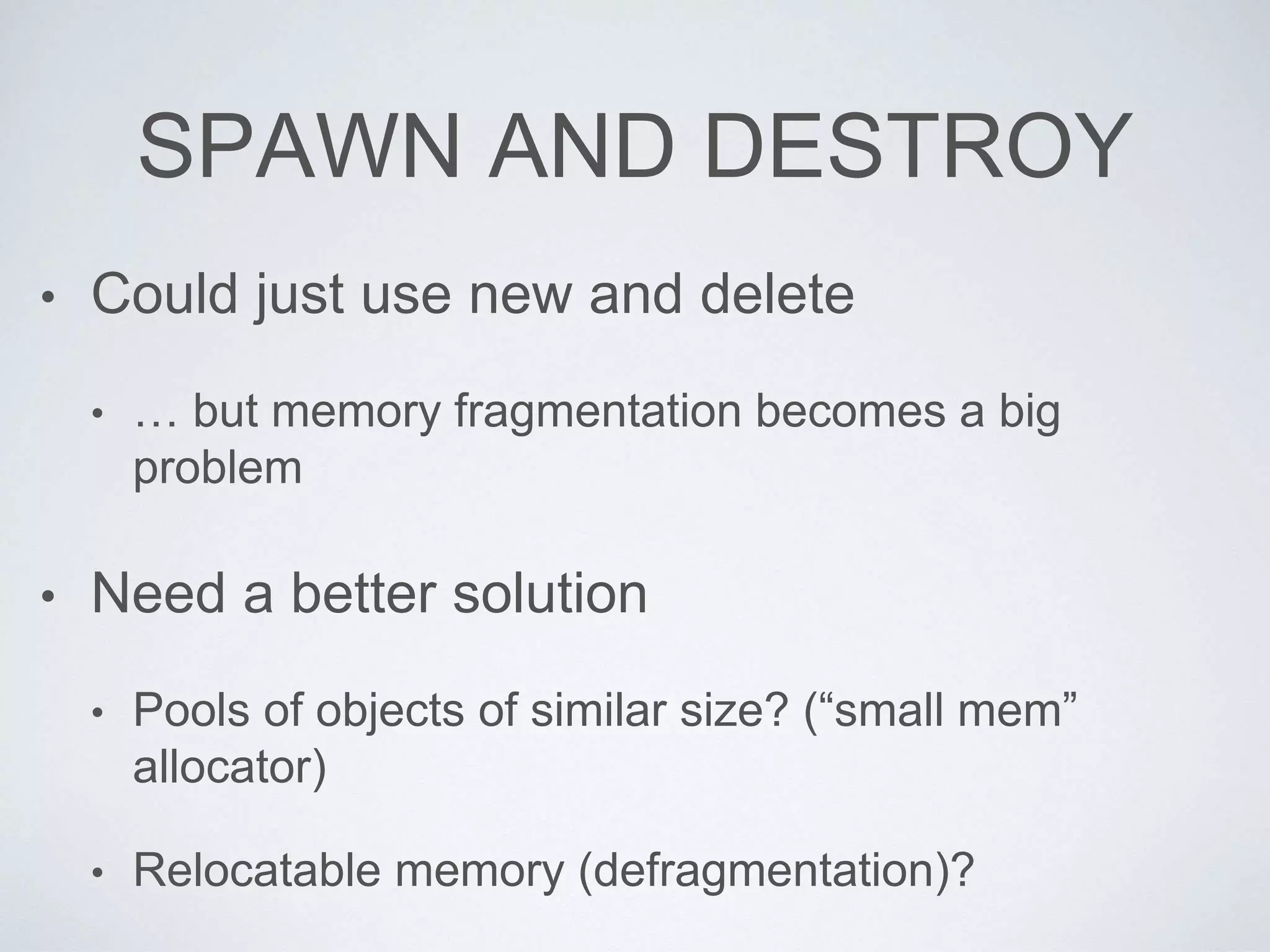 SPAWN AND DESTROY
• Could just use new and delete
• … but memory fragmentation becomes a big
problem
• Need a better solution
• Pools of objects of similar size? (“small mem”
allocator)
• Relocatable memory (defragmentation)?
 