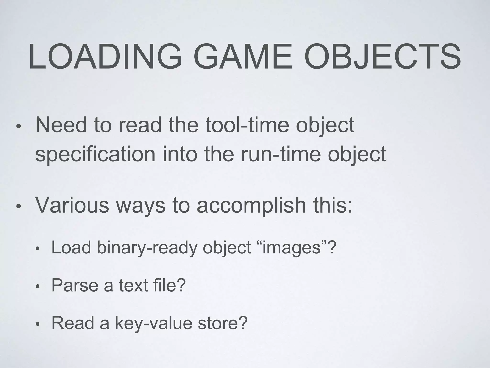 LOADING GAME OBJECTS
• Need to read the tool-time object
specification into the run-time object
• Various ways to accomplish this:
• Load binary-ready object “images”?
• Parse a text file?
• Read a key-value store?
 