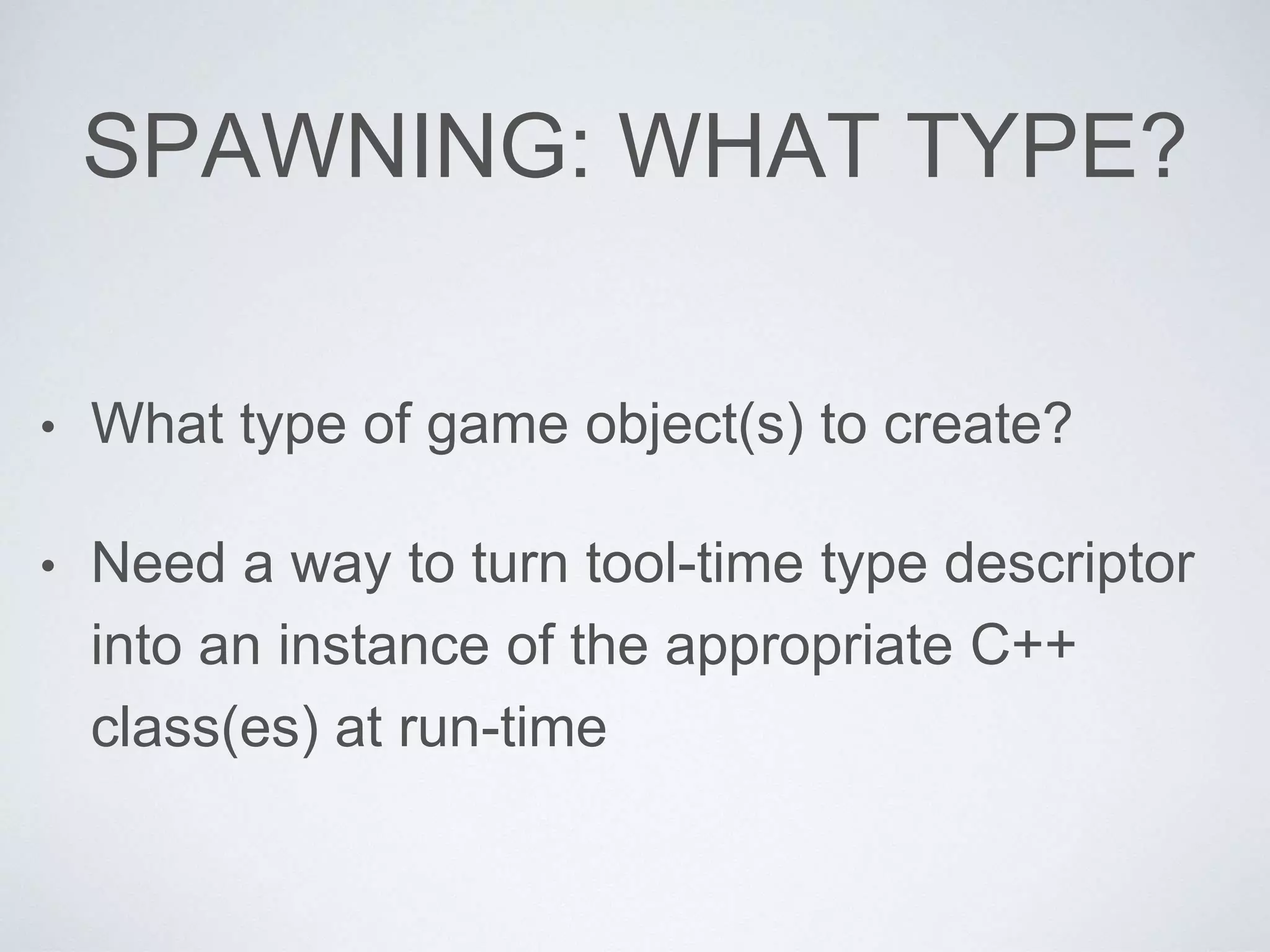SPAWNING: WHAT TYPE?
• What type of game object(s) to create?
• Need a way to turn tool-time type descriptor
into an instance of the appropriate C++
class(es) at run-time
 