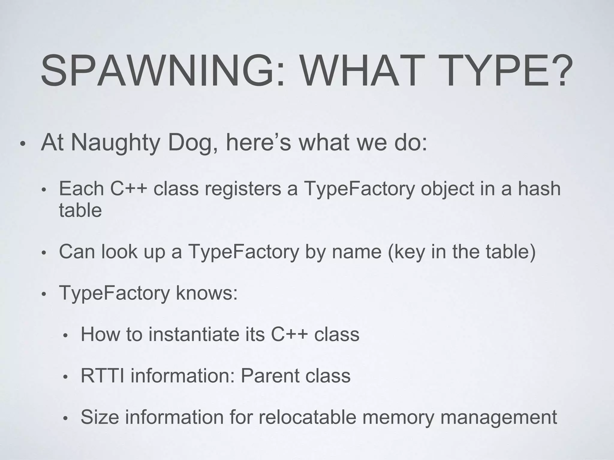 SPAWNING: WHAT TYPE?
• At Naughty Dog, here’s what we do:
• Each C++ class registers a TypeFactory object in a hash
table
• Can look up a TypeFactory by name (key in the table)
• TypeFactory knows:
• How to instantiate its C++ class
• RTTI information: Parent class
• Size information for relocatable memory management
 
