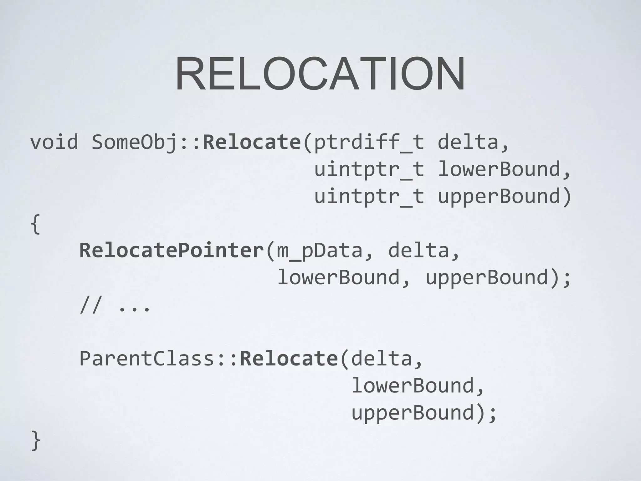 RELOCATION
void SomeObj::Relocate(ptrdiff_t delta,
uintptr_t lowerBound,
uintptr_t upperBound)
{
RelocatePointer(m_pData, delta,
lowerBound, upperBound);
// ...
ParentClass::Relocate(delta,
lowerBound,
upperBound);
}
 