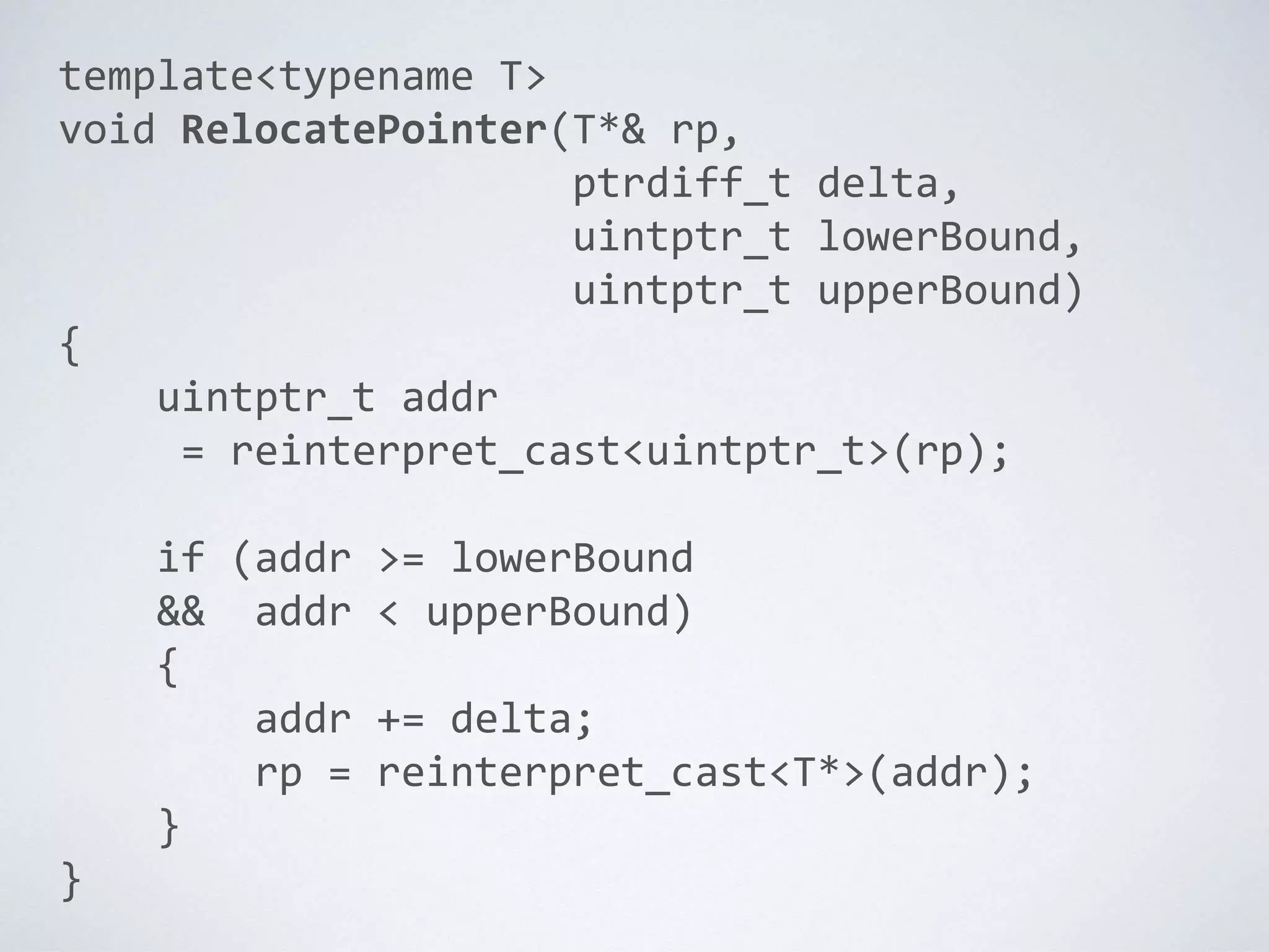 template<typename T>
void RelocatePointer(T*& rp,
ptrdiff_t delta,
uintptr_t lowerBound,
uintptr_t upperBound)
{
uintptr_t addr
= reinterpret_cast<uintptr_t>(rp);
if (addr >= lowerBound
&& addr < upperBound)
{
addr += delta;
rp = reinterpret_cast<T*>(addr);
}
}
 
