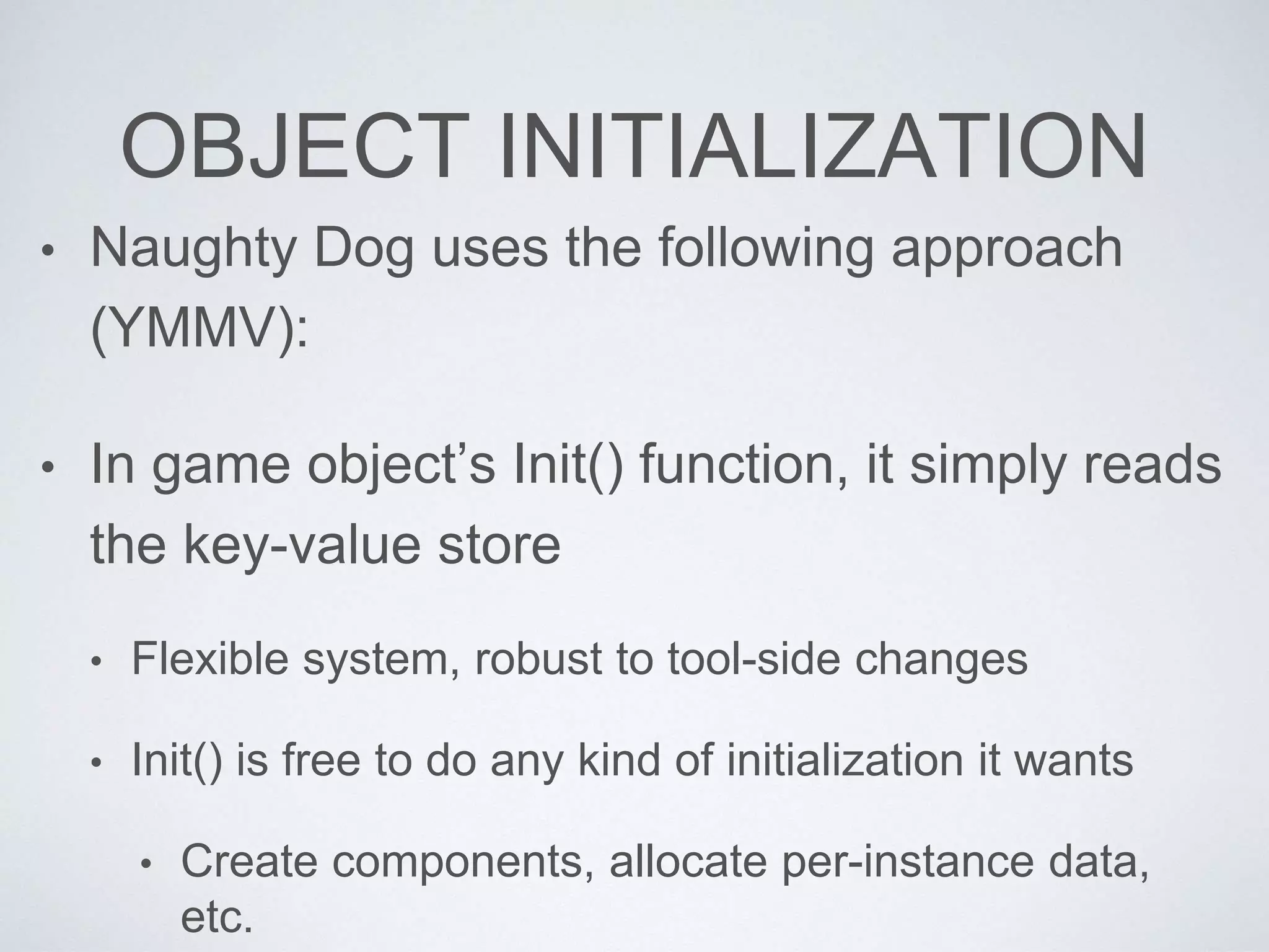 OBJECT INITIALIZATION
• Naughty Dog uses the following approach
(YMMV):
• In game object’s Init() function, it simply reads
the key-value store
• Flexible system, robust to tool-side changes
• Init() is free to do any kind of initialization it wants
• Create components, allocate per-instance data,
etc.
 