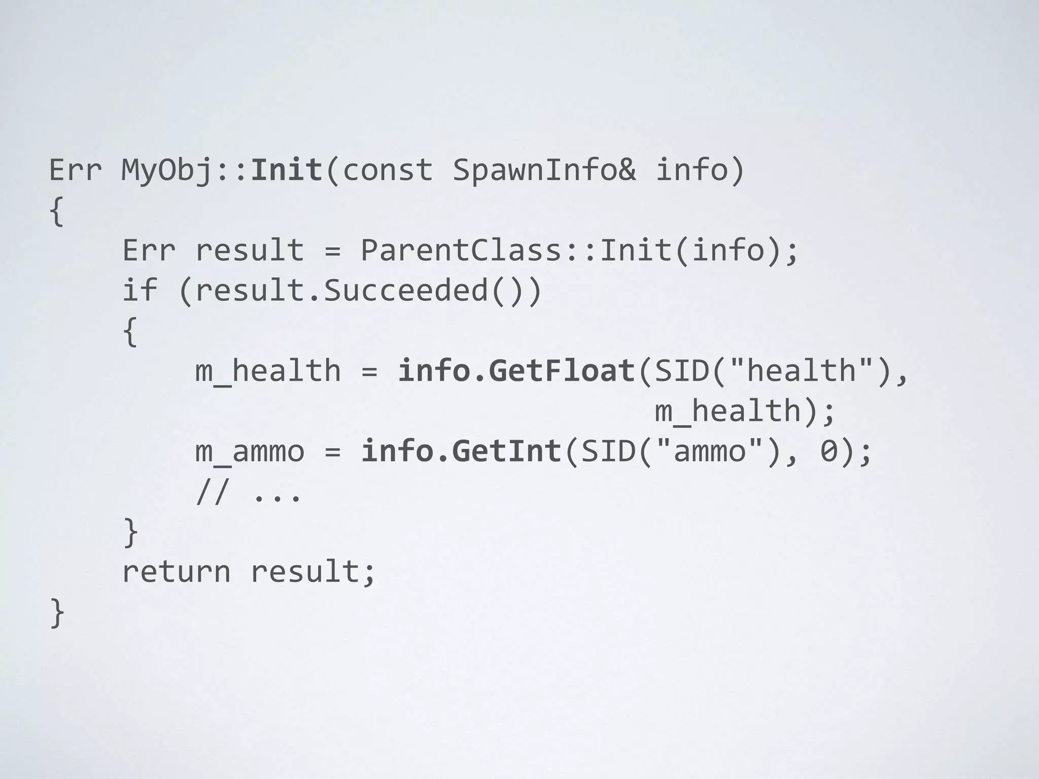 Err MyObj::Init(const SpawnInfo& info)
{
Err result = ParentClass::Init(info);
if (result.Succeeded())
{
m_health = info.GetFloat(SID("health"),
m_health);
m_ammo = info.GetInt(SID("ammo"), 0);
// ...
}
return result;
}
 