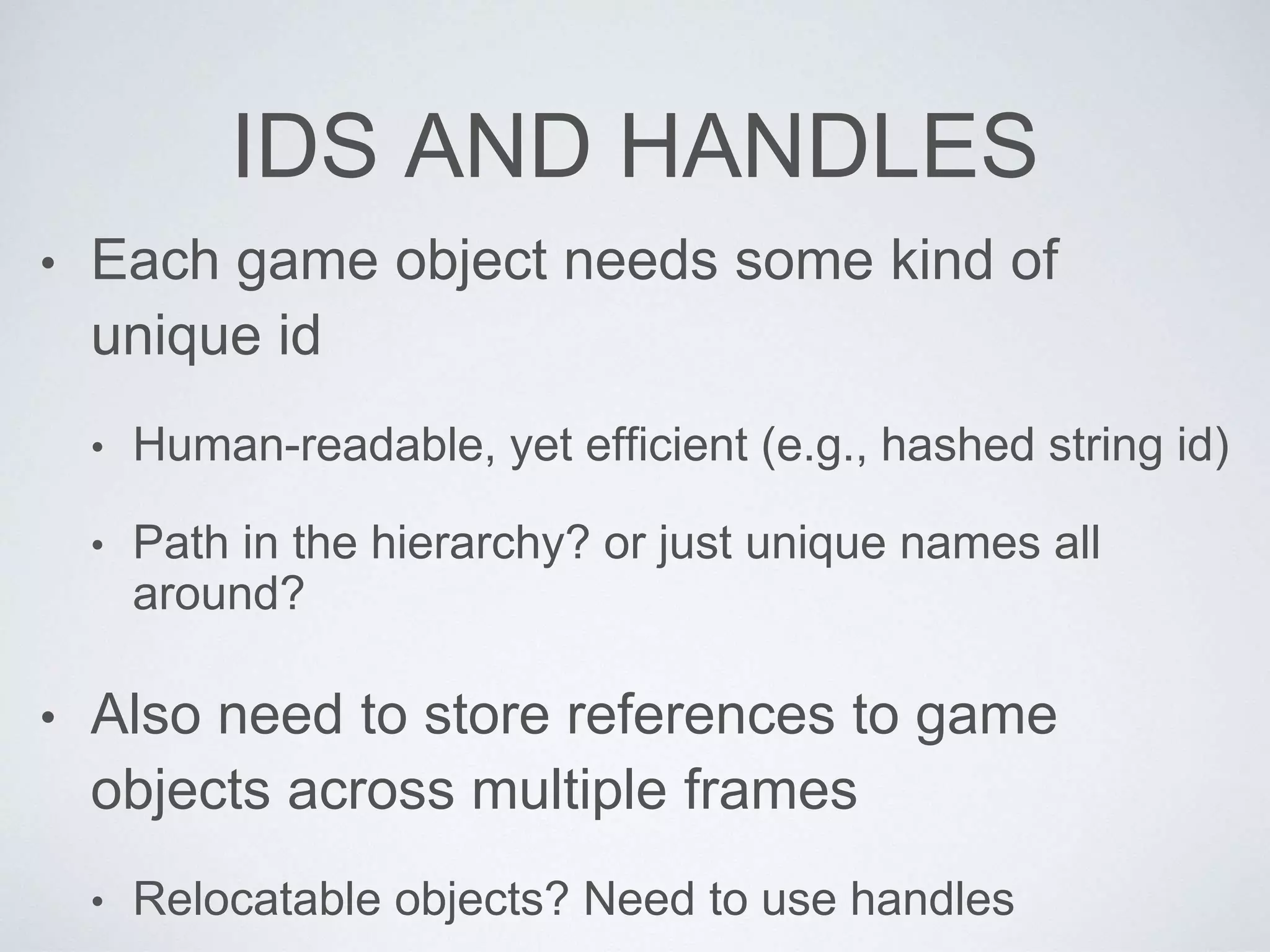 IDS AND HANDLES
• Each game object needs some kind of
unique id
• Human-readable, yet efficient (e.g., hashed string id)
• Path in the hierarchy? or just unique names all
around?
• Also need to store references to game
objects across multiple frames
• Relocatable objects? Need to use handles
 