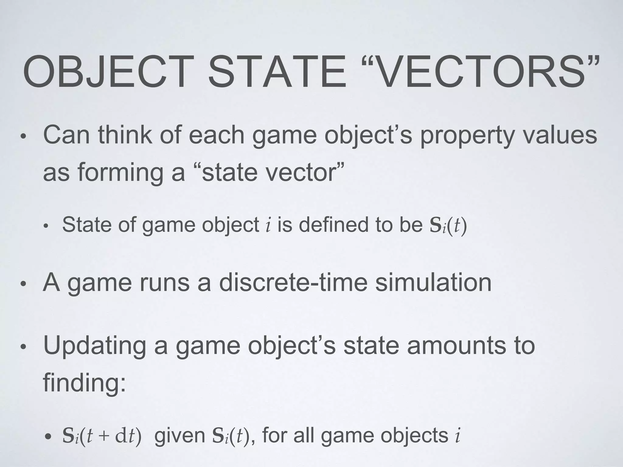OBJECT STATE “VECTORS”
• Can think of each game object’s property values
as forming a “state vector”
• State of game object i is defined to be Si(t)
• A game runs a discrete-time simulation
• Updating a game object’s state amounts to
finding:
• Si(t + dt) given Si(t), for all game objects i
 