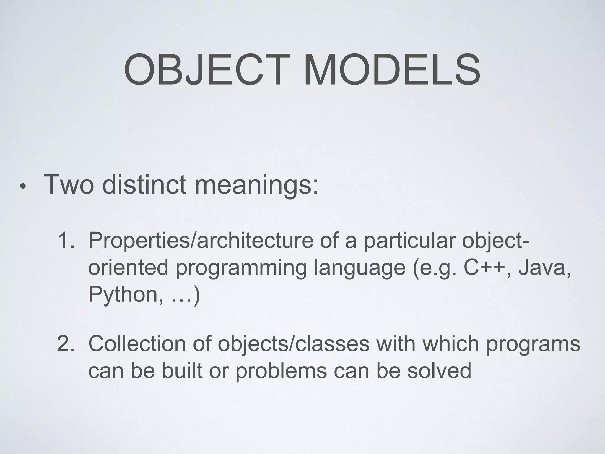 OBJECT MODELS
• Two distinct meanings:
1. Properties/architecture of a particular object-
oriented programming language (e.g. C++, Java,
Python, …)
2. Collection of objects/classes with which programs
can be built or problems can be solved
 