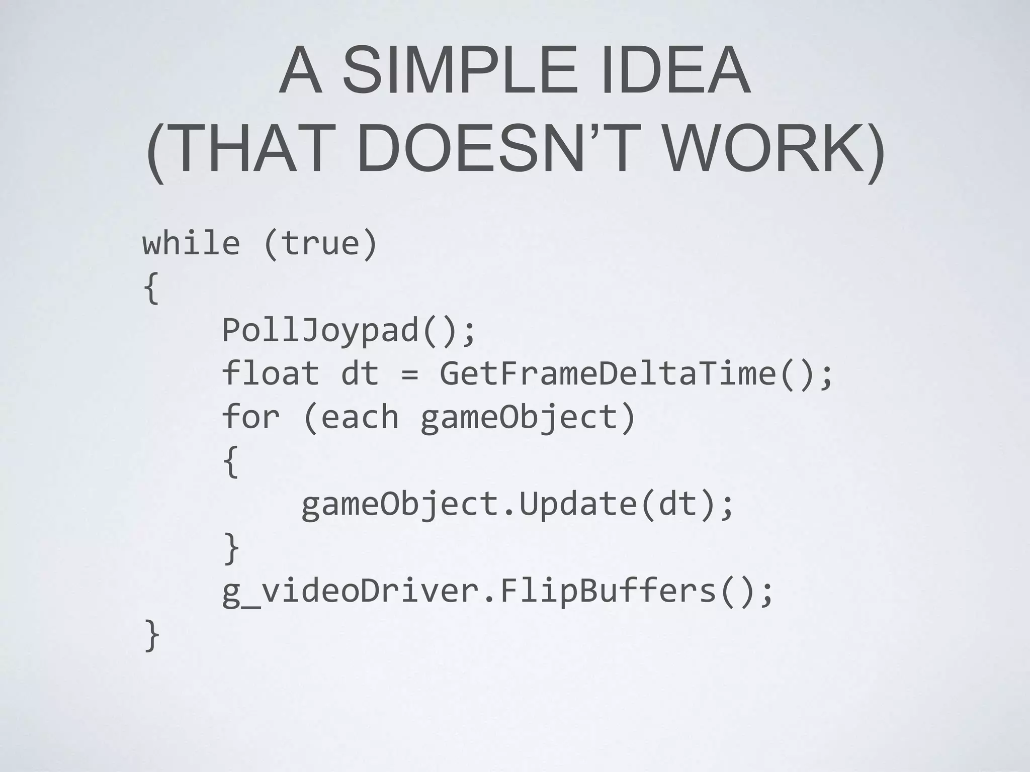 A SIMPLE IDEA
(THAT DOESN’T WORK)
while (true)
{
PollJoypad();
float dt = GetFrameDeltaTime();
for (each gameObject)
{
gameObject.Update(dt);
}
g_videoDriver.FlipBuffers();
}
 