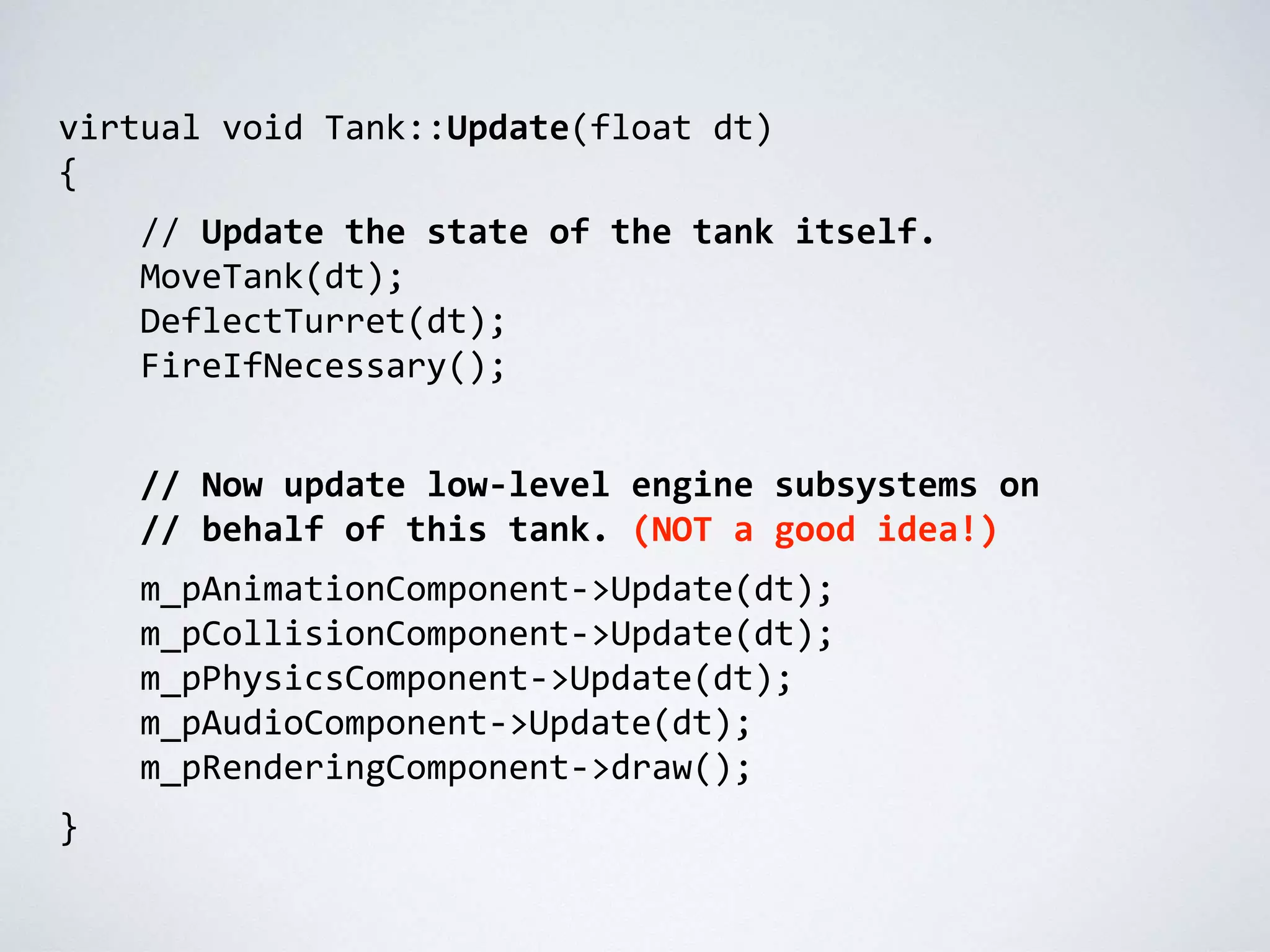 virtual void Tank::Update(float dt)
{
// Update the state of the tank itself.
MoveTank(dt);
DeflectTurret(dt);
FireIfNecessary();
// Now update low-level engine subsystems on
// behalf of this tank. (NOT a good idea!)
m_pAnimationComponent->Update(dt);
m_pCollisionComponent->Update(dt);
m_pPhysicsComponent->Update(dt);
m_pAudioComponent->Update(dt);
m_pRenderingComponent->draw();
}
 
