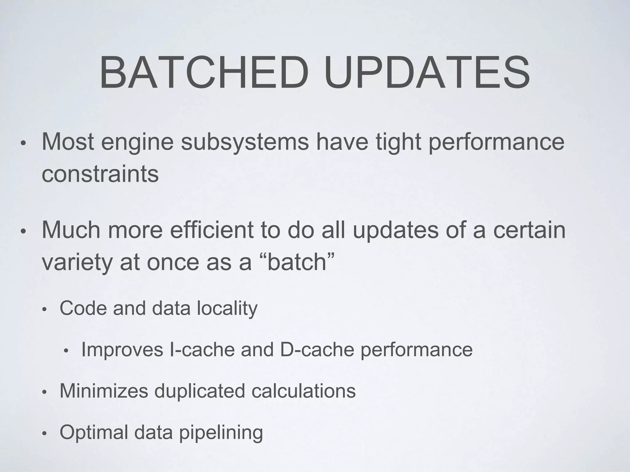 BATCHED UPDATES
• Most engine subsystems have tight performance
constraints
• Much more efficient to do all updates of a certain
variety at once as a “batch”
• Code and data locality
• Improves I-cache and D-cache performance
• Minimizes duplicated calculations
• Optimal data pipelining
 