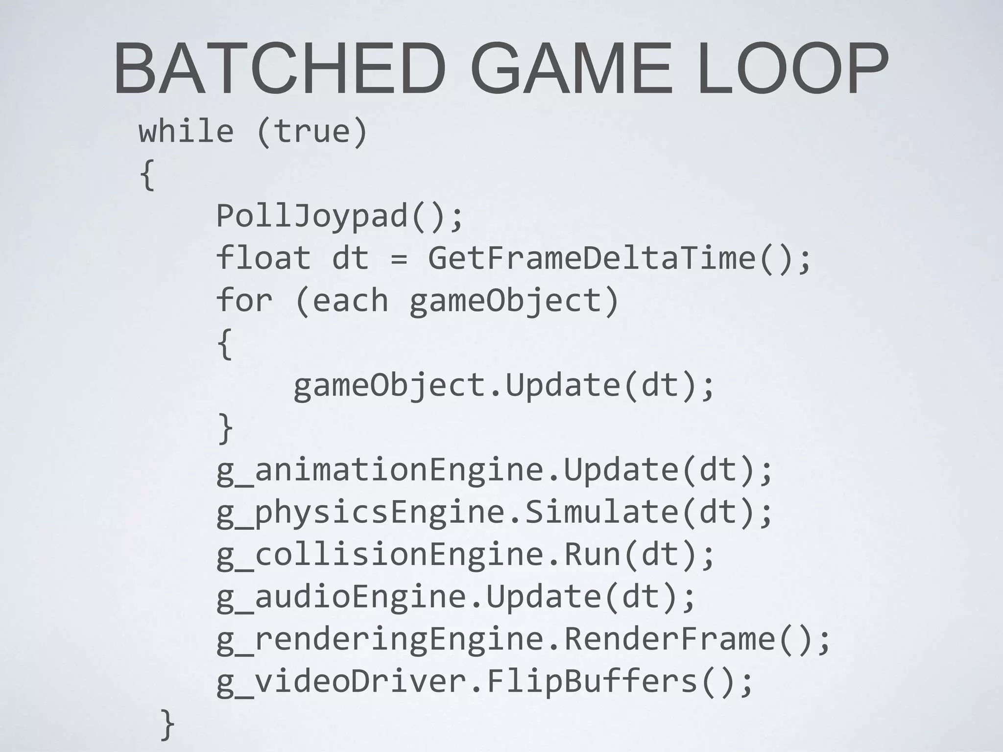 BATCHED GAME LOOP
while (true)
{
PollJoypad();
float dt = GetFrameDeltaTime();
for (each gameObject)
{
gameObject.Update(dt);
}
g_animationEngine.Update(dt);
g_physicsEngine.Simulate(dt);
g_collisionEngine.Run(dt);
g_audioEngine.Update(dt);
g_renderingEngine.RenderFrame();
g_videoDriver.FlipBuffers();
}
 