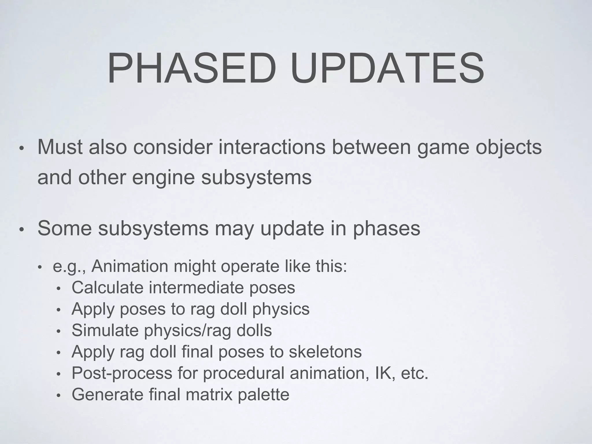 PHASED UPDATES
• Must also consider interactions between game objects
and other engine subsystems
• Some subsystems may update in phases
• e.g., Animation might operate like this:
• Calculate intermediate poses
• Apply poses to rag doll physics
• Simulate physics/rag dolls
• Apply rag doll final poses to skeletons
• Post-process for procedural animation, IK, etc.
• Generate final matrix palette
 